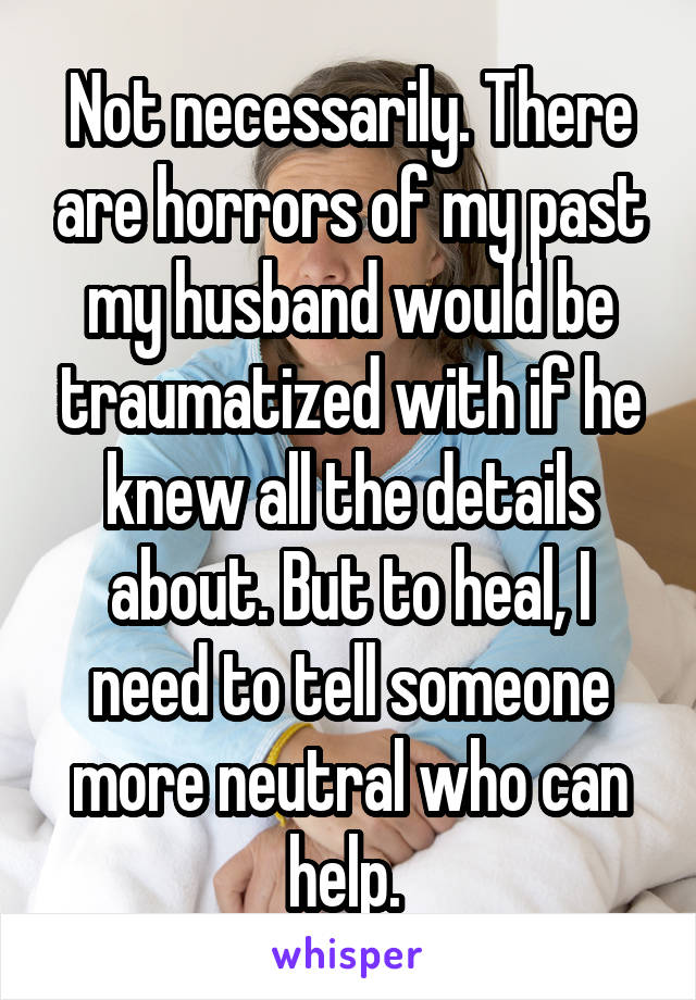 Not necessarily. There are horrors of my past my husband would be traumatized with if he knew all the details about. But to heal, I need to tell someone more neutral who can help. 