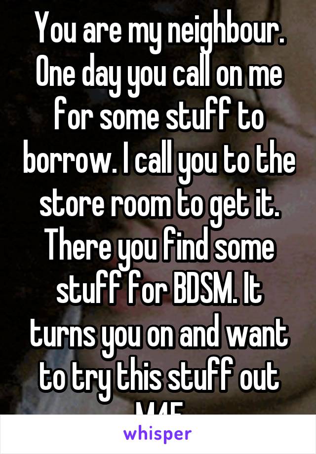 You are my neighbour. One day you call on me for some stuff to borrow. I call you to the store room to get it. There you find some stuff for BDSM. It turns you on and want to try this stuff out
M4F