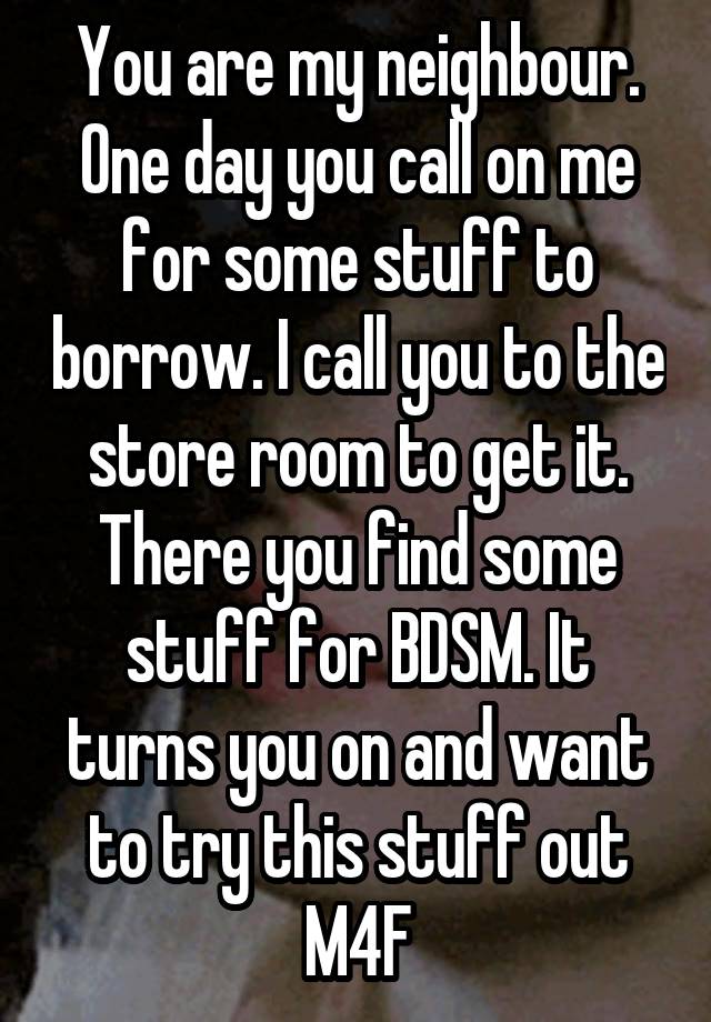 You are my neighbour. One day you call on me for some stuff to borrow. I call you to the store room to get it. There you find some stuff for BDSM. It turns you on and want to try this stuff out
M4F