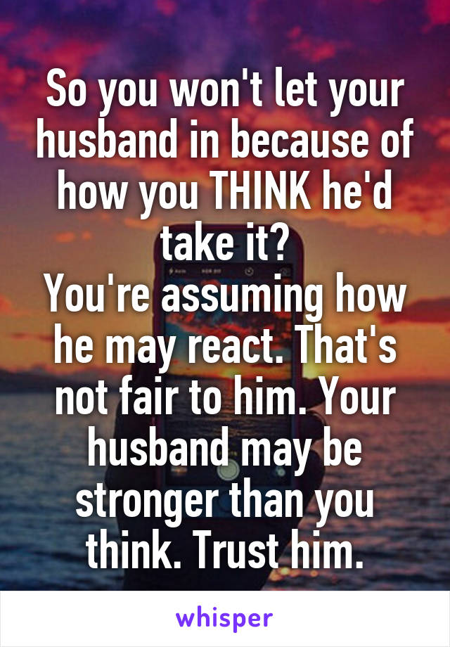 So you won't let your husband in because of how you THINK he'd take it?
You're assuming how he may react. That's not fair to him. Your husband may be stronger than you think. Trust him.