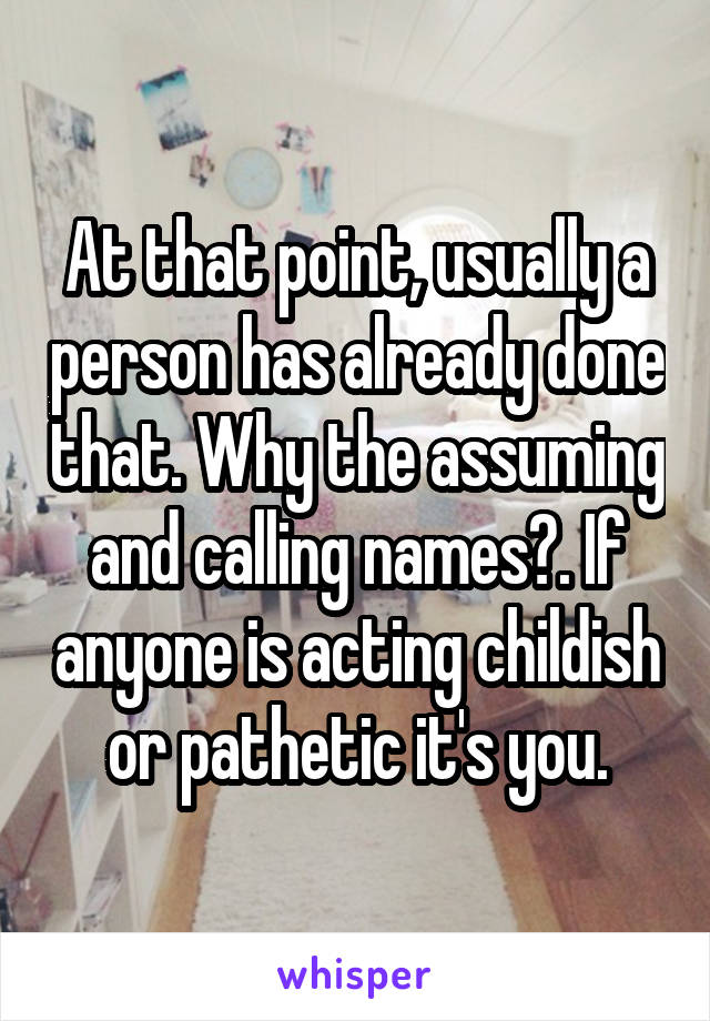 At that point, usually a person has already done that. Why the assuming and calling names?. If anyone is acting childish or pathetic it's you.