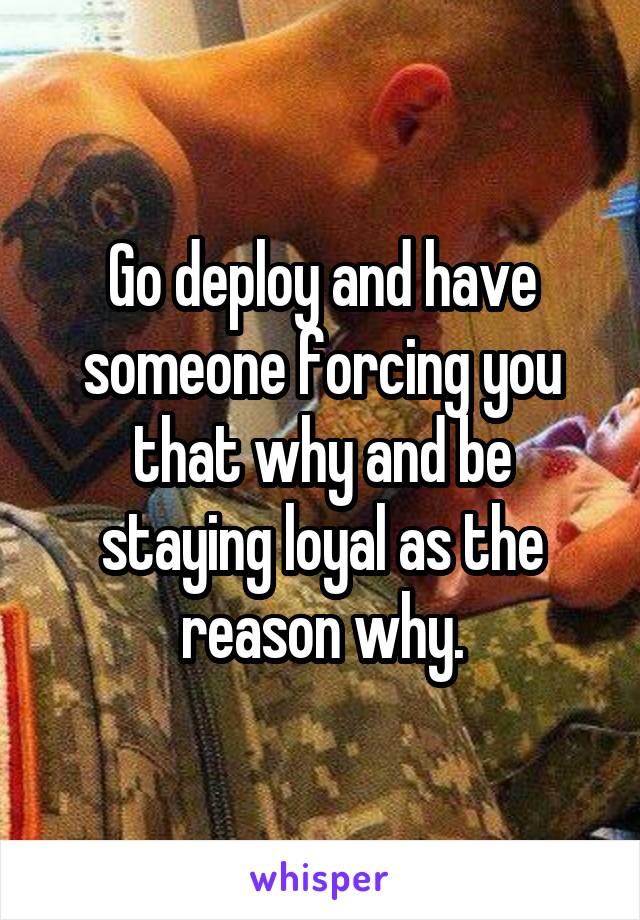 Go deploy and have someone forcing you that why and be staying loyal as the reason why.