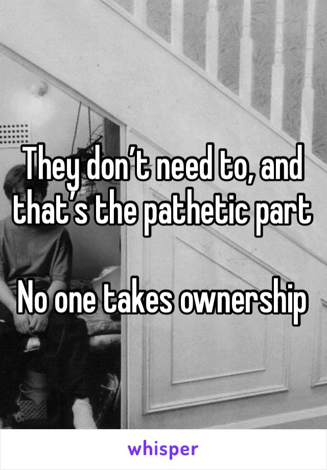 They don’t need to, and that’s the pathetic part

No one takes ownership 