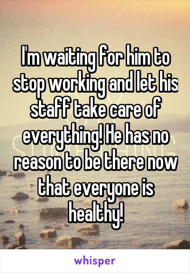 I'm waiting for him to stop working and let his staff take care of everything! He has no reason to be there now that everyone is healthy!