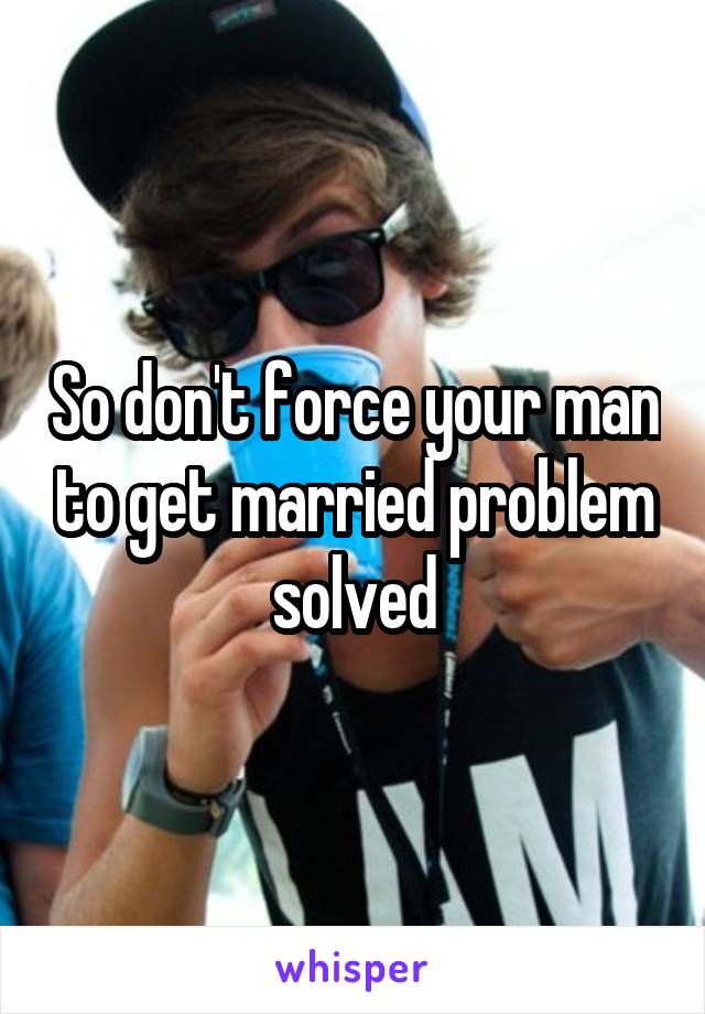 So don't force your man to get married problem solved