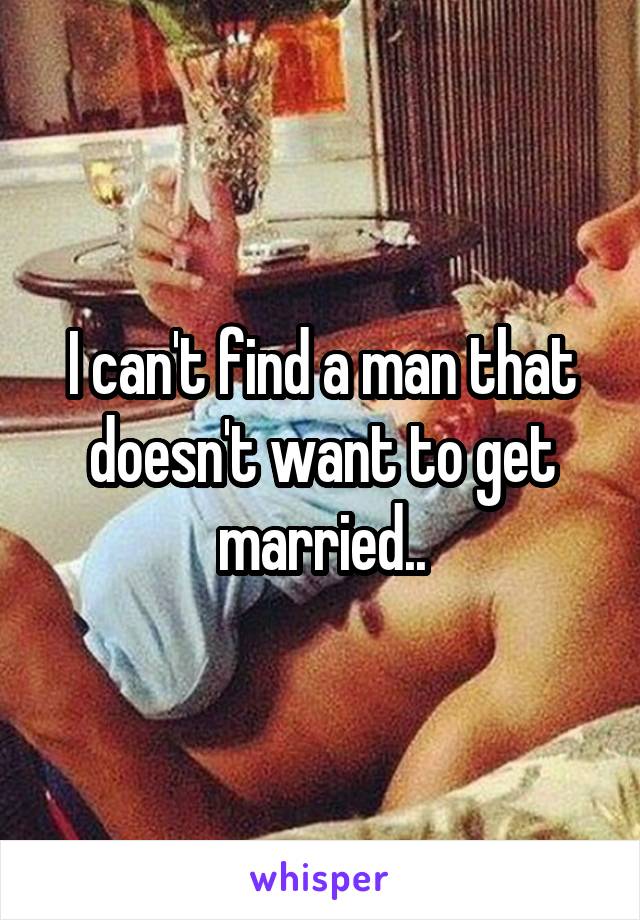 I can't find a man that doesn't want to get married..