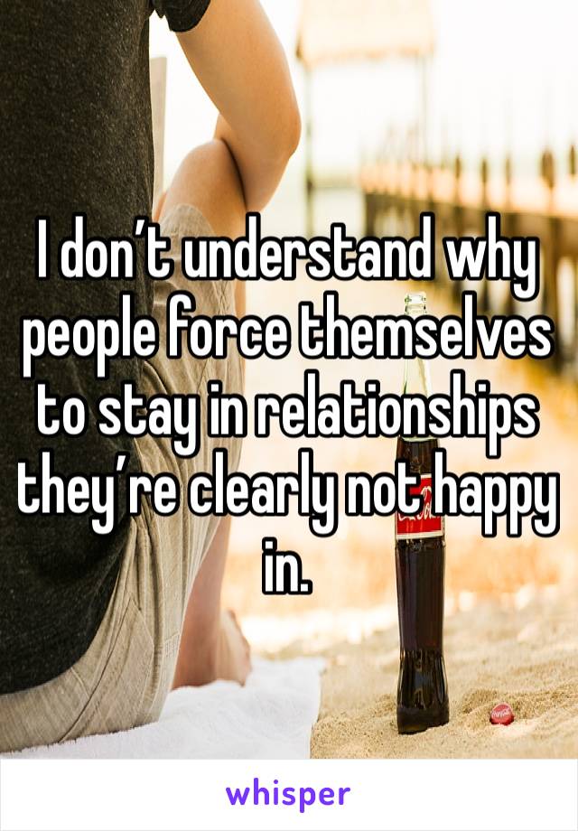 I don’t understand why people force themselves to stay in relationships they’re clearly not happy in.