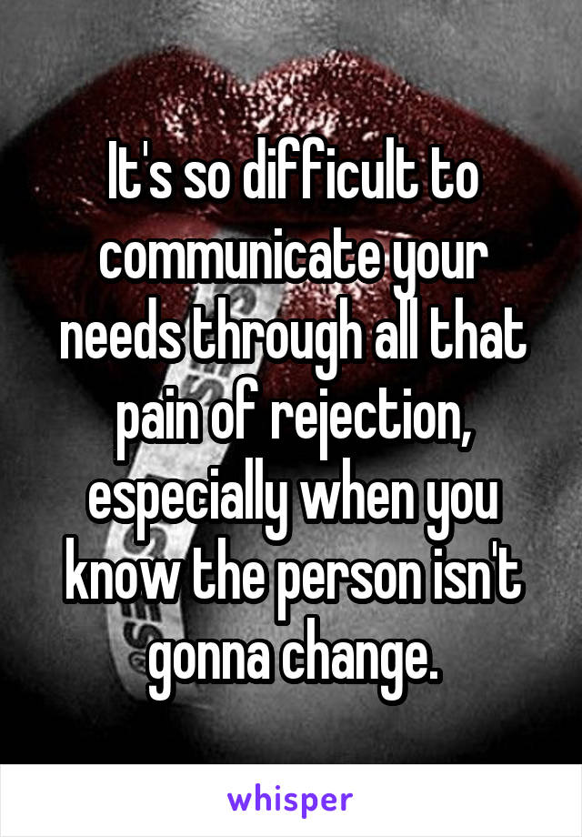 It's so difficult to communicate your needs through all that pain of rejection, especially when you know the person isn't gonna change.