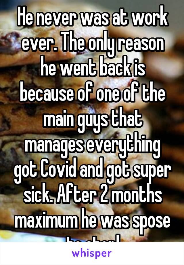 He never was at work ever. The only reason he went back is because of one of the main guys that manages everything got Covid and got super sick. After 2 months maximum he was spose to stop!