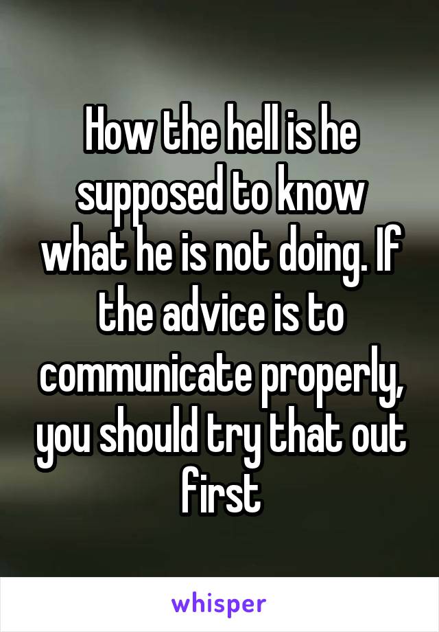 How the hell is he supposed to know what he is not doing. If the advice is to communicate properly, you should try that out first