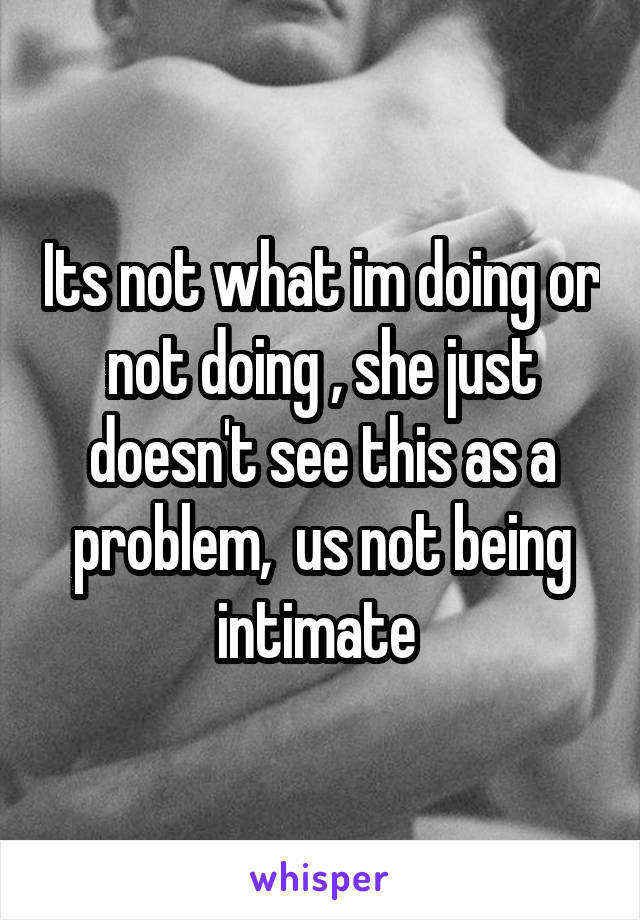 Its not what im doing or not doing , she just doesn't see this as a problem,  us not being intimate 