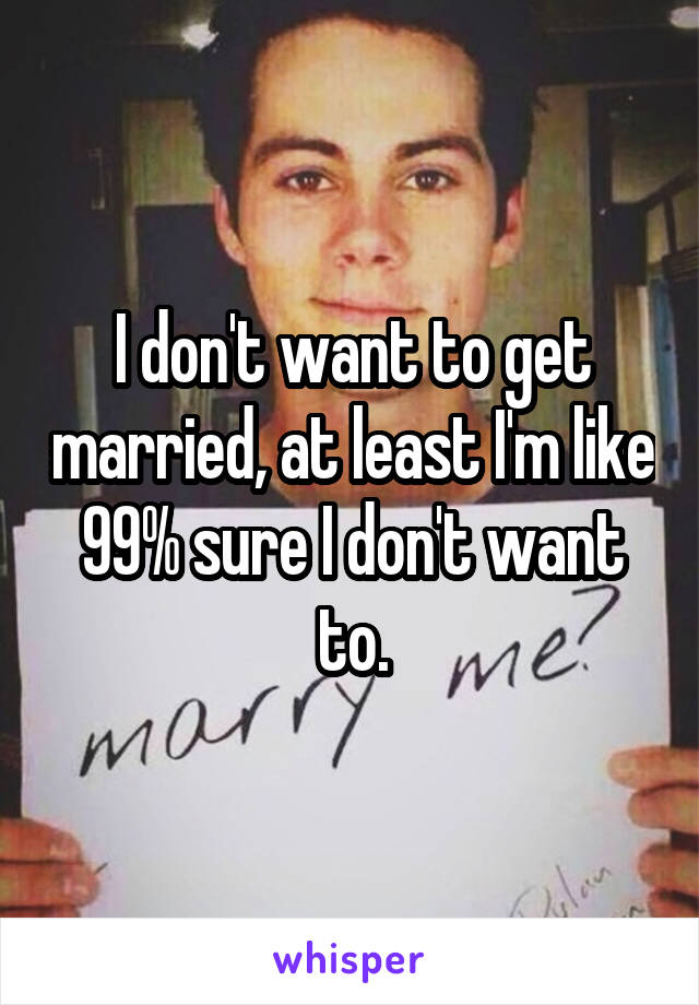 I don't want to get married, at least I'm like 99% sure I don't want to.