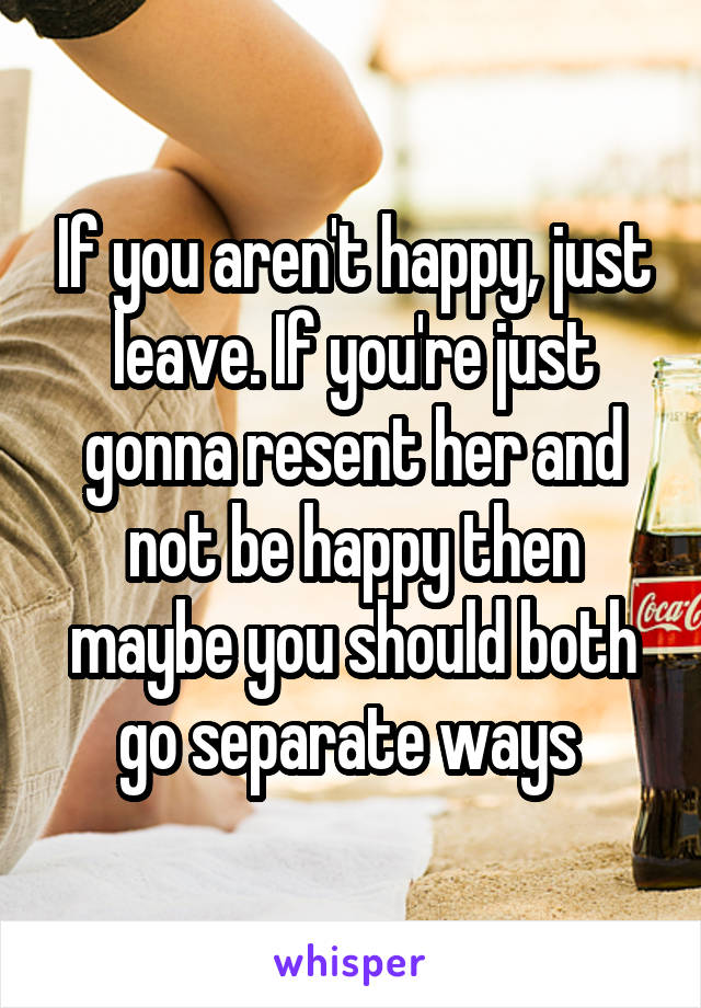 If you aren't happy, just leave. If you're just gonna resent her and not be happy then maybe you should both go separate ways 