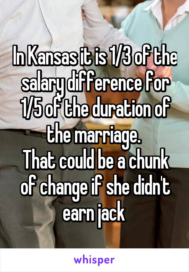 In Kansas it is 1/3 of the salary difference for 1/5 of the duration of the marriage. 
That could be a chunk of change if she didn't earn jack 