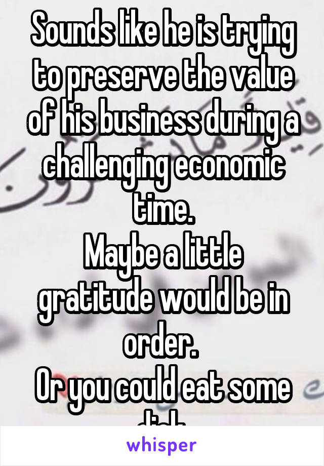 Sounds like he is trying to preserve the value of his business during a challenging economic time.
Maybe a little gratitude would be in order. 
Or you could eat some dick.