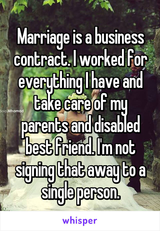 Marriage is a business contract. I worked for everything I have and take care of my parents and disabled best friend. I'm not signing that away to a single person.