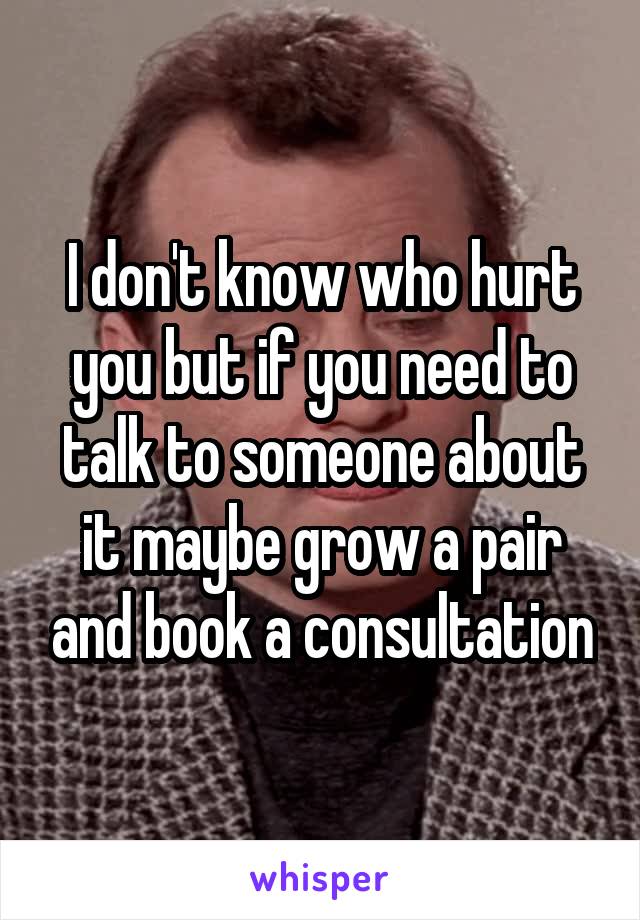 I don't know who hurt you but if you need to talk to someone about it maybe grow a pair and book a consultation