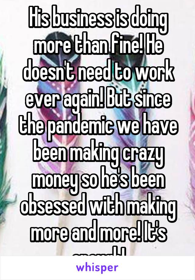 His business is doing more than fine! He doesn't need to work ever again! But since the pandemic we have been making crazy money so he's been obsessed with making more and more! It's enough!