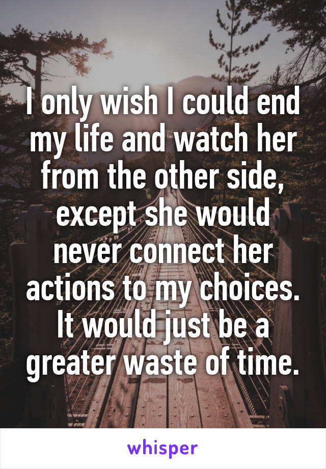 I only wish I could end my life and watch her from the other side, except she would never connect her actions to my choices. It would just be a greater waste of time.