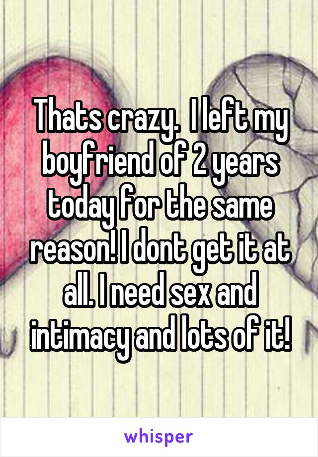 Thats crazy.  I left my boyfriend of 2 years today for the same reason! I dont get it at all. I need sex and intimacy and lots of it!