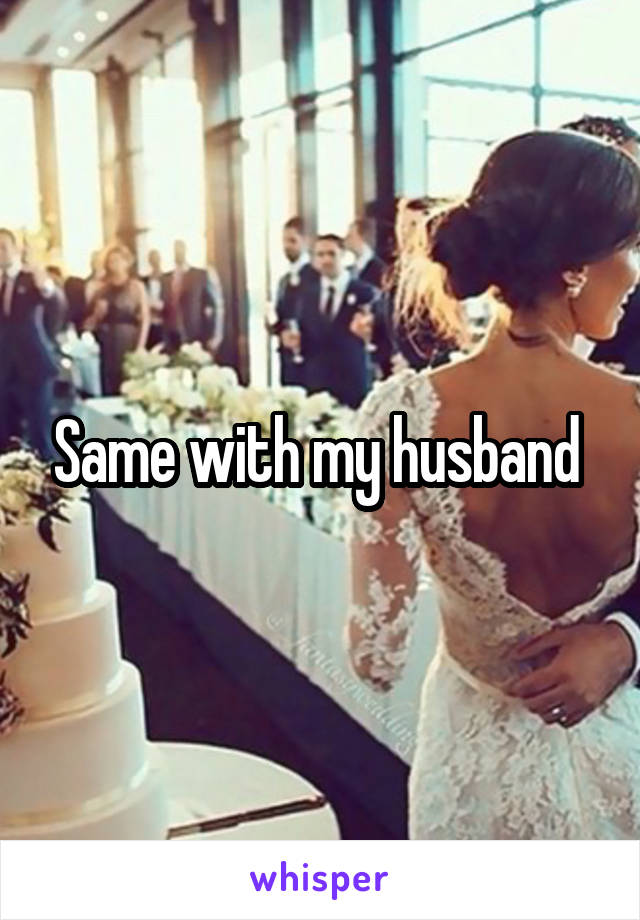 Same with my husband 