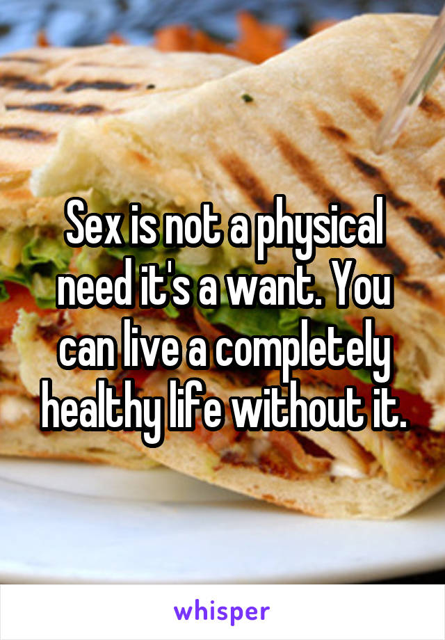 Sex is not a physical need it's a want. You can live a completely healthy life without it.