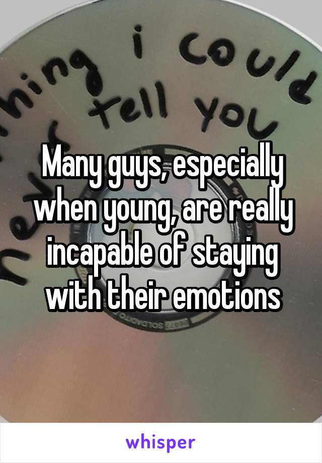 Many guys, especially when young, are really incapable of staying with their emotions