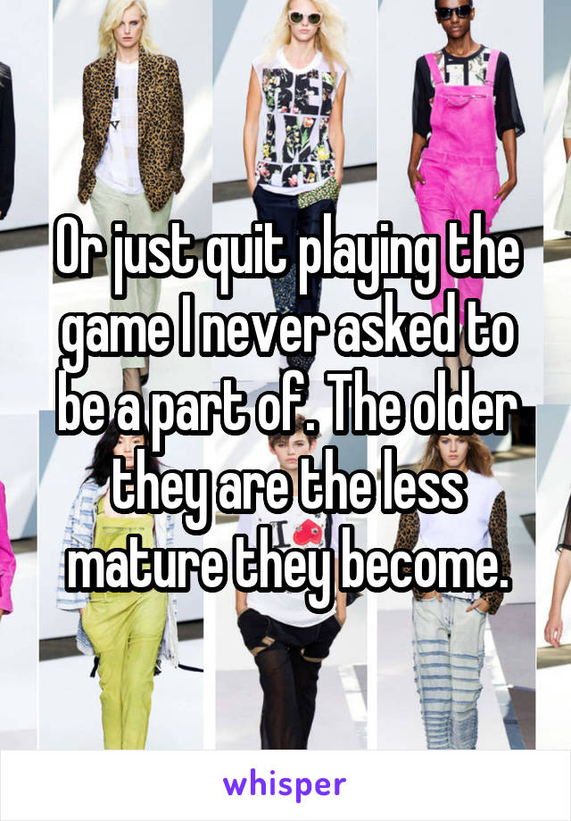 Or just quit playing the game I never asked to be a part of. The older they are the less mature they become.