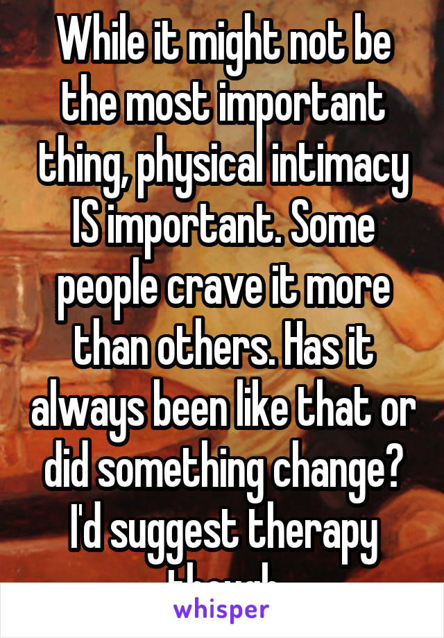 While it might not be the most important thing, physical intimacy IS important. Some people crave it more than others. Has it always been like that or did something change? I'd suggest therapy though