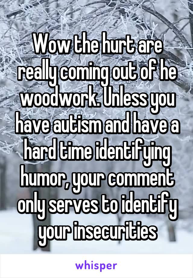 Wow the hurt are really coming out of he woodwork. Unless you have autism and have a hard time identifying humor, your comment only serves to identify your insecurities