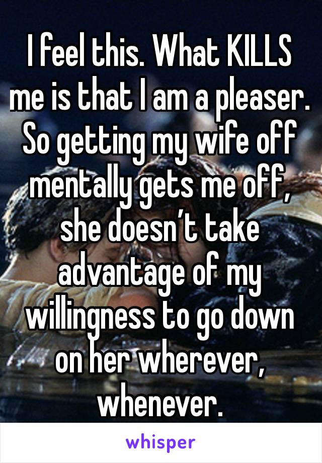 I feel this. What KILLS me is that I am a pleaser. So getting my wife off mentally gets me off, she doesn’t take advantage of my willingness to go down on her wherever, whenever. 