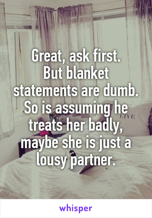 Great, ask first.
But blanket statements are dumb. So is assuming he treats her badly, maybe she is just a lousy partner.