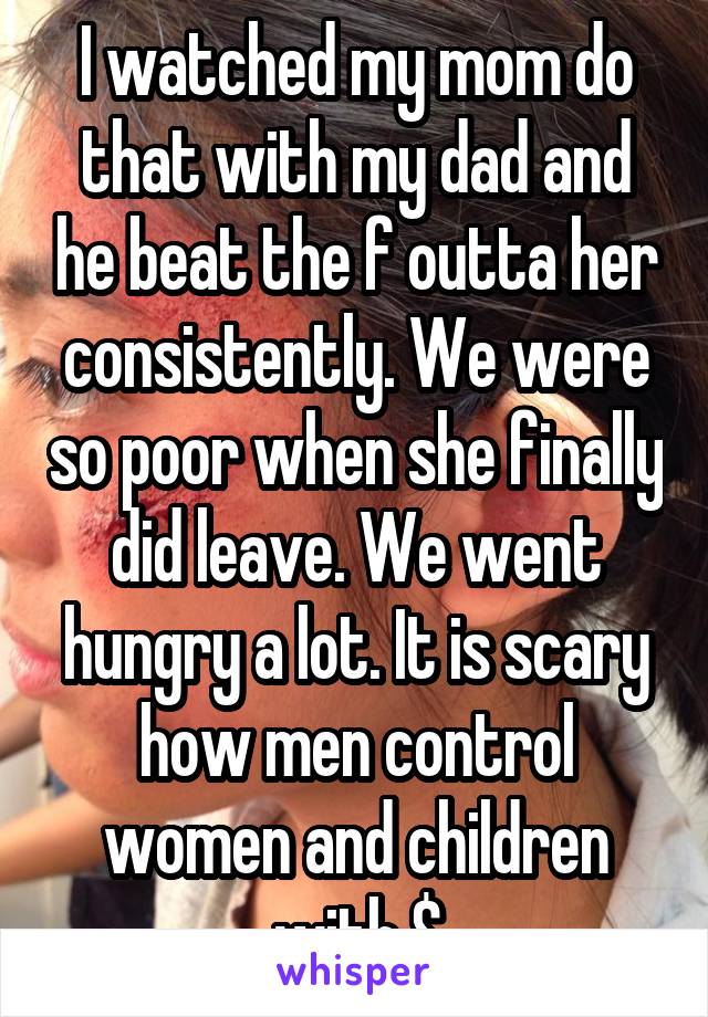 I watched my mom do that with my dad and he beat the f outta her consistently. We were so poor when she finally did leave. We went hungry a lot. It is scary how men control women and children with $