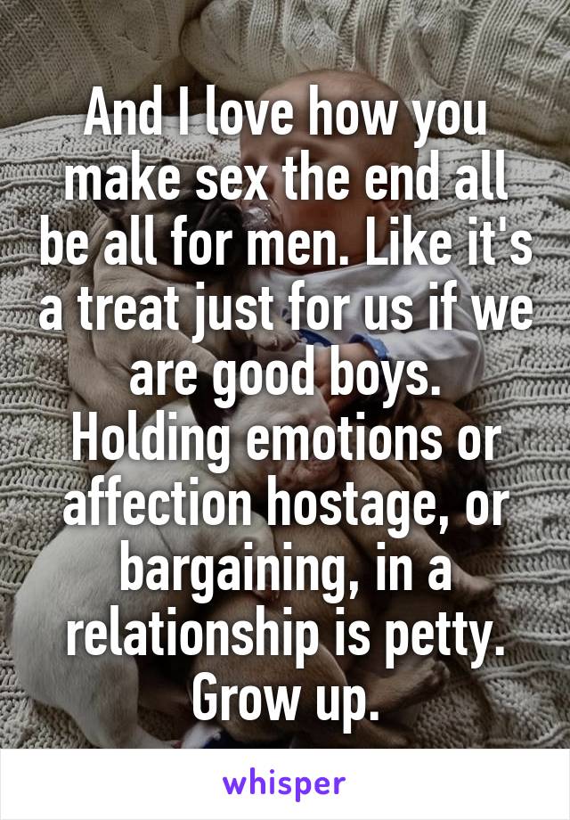 And I love how you make sex the end all be all for men. Like it's a treat just for us if we are good boys.
Holding emotions or affection hostage, or bargaining, in a relationship is petty. Grow up.