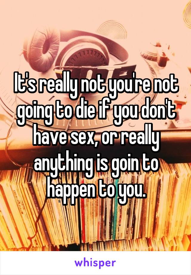 It's really not you're not going to die if you don't have sex, or really anything is goin to happen to you.