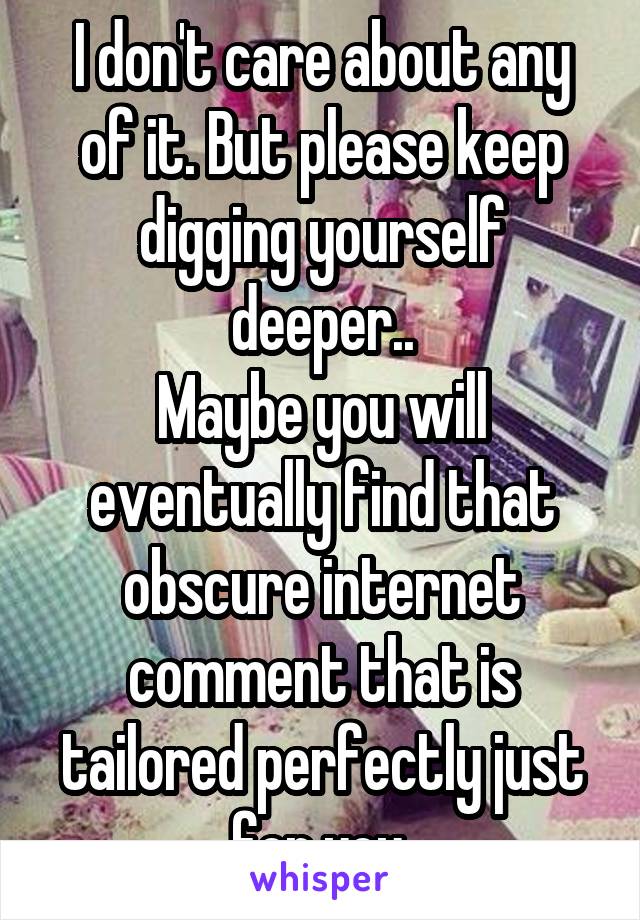 I don't care about any of it. But please keep digging yourself deeper..
Maybe you will eventually find that obscure internet comment that is tailored perfectly just for you.