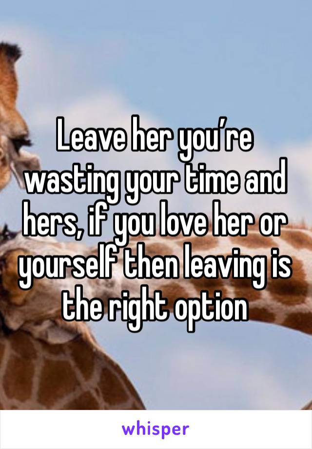 Leave her you’re wasting your time and hers, if you love her or yourself then leaving is the right option