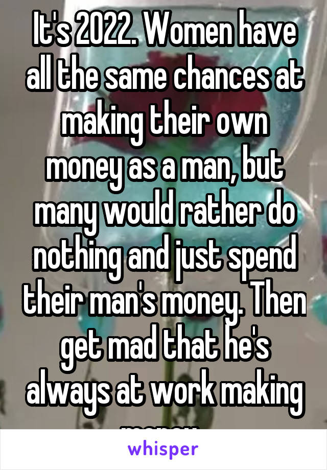 It's 2022. Women have all the same chances at making their own money as a man, but many would rather do nothing and just spend their man's money. Then get mad that he's always at work making money. 