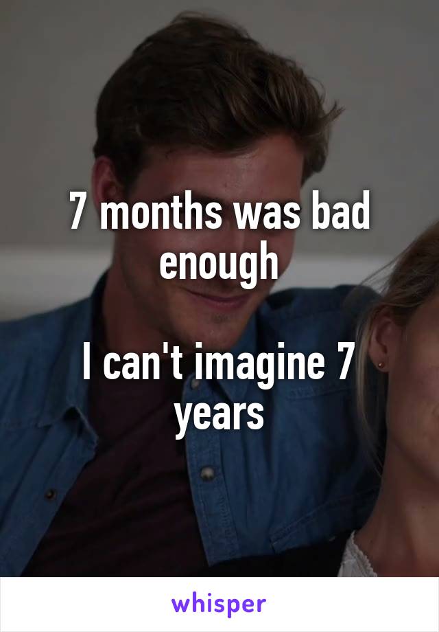 7 months was bad enough

I can't imagine 7 years