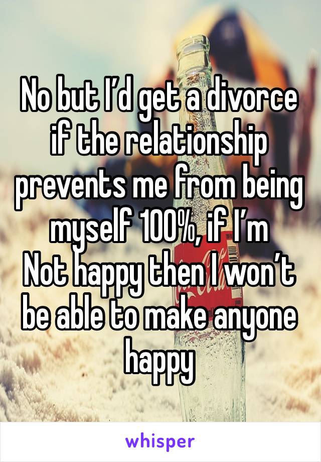 No but I’d get a divorce if the relationship prevents me from being myself 100%, if I’m
Not happy then I won’t be able to make anyone happy