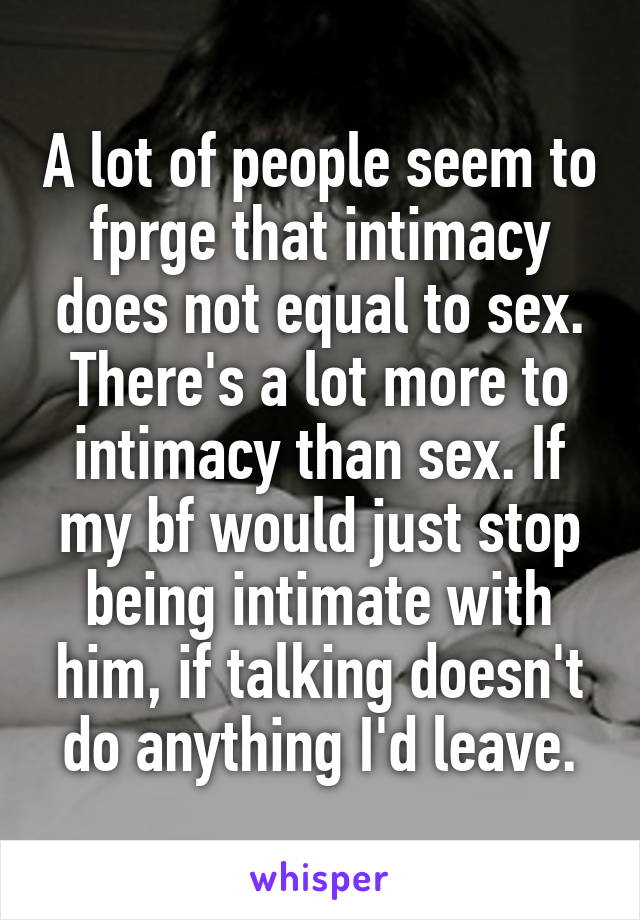 A lot of people seem to fprge that intimacy does not equal to sex. There's a lot more to intimacy than sex. If my bf would just stop being intimate with him, if talking doesn't do anything I'd leave.