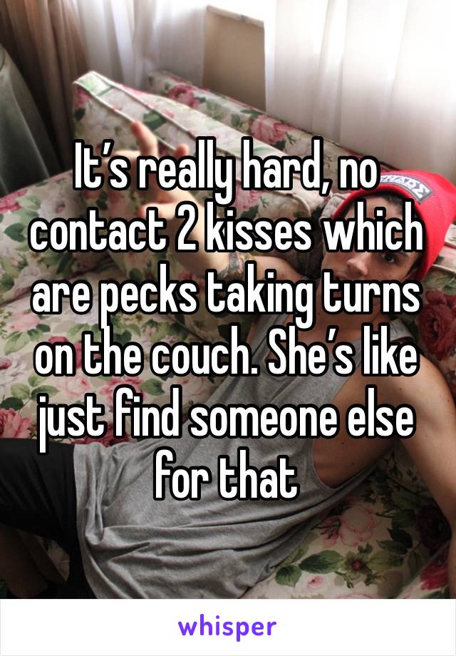 It’s really hard, no contact 2 kisses which are pecks taking turns on the couch. She’s like just find someone else for that 