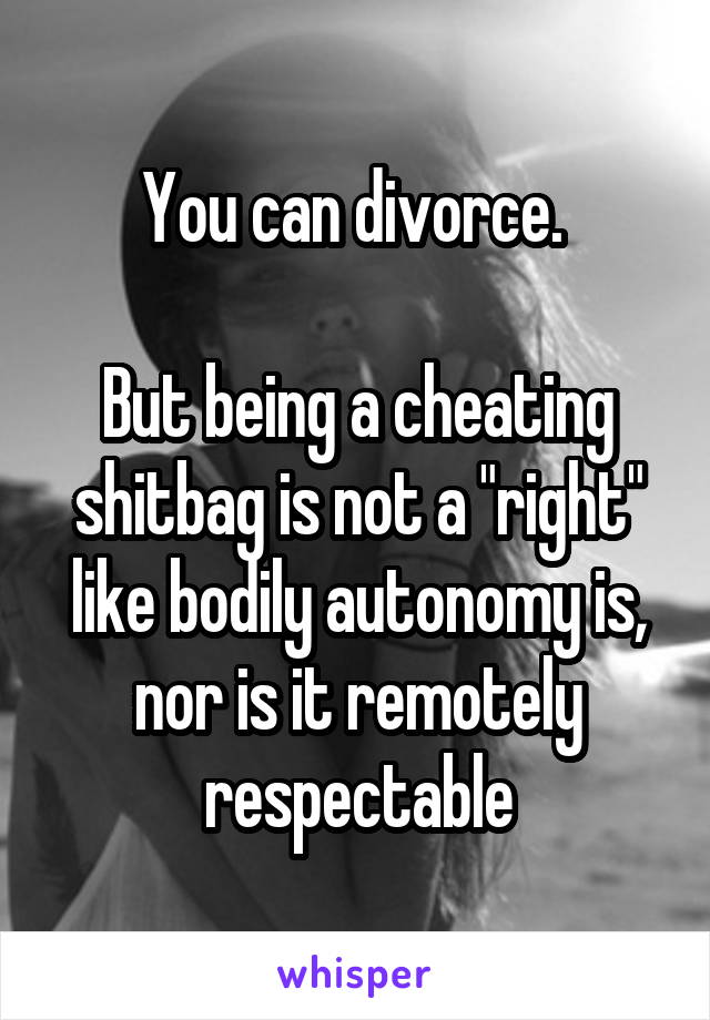 You can divorce. 

But being a cheating shitbag is not a "right" like bodily autonomy is, nor is it remotely respectable