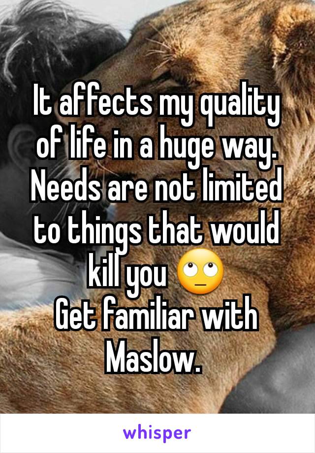 It affects my quality of life in a huge way.
Needs are not limited to things that would kill you 🙄
Get familiar with Maslow. 