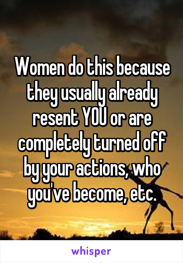 Women do this because they usually already resent YOU or are completely turned off by your actions, who you've become, etc.