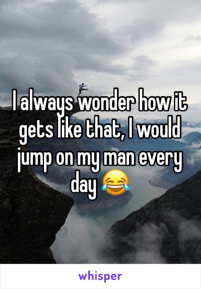 I always wonder how it gets like that, I would jump on my man every day 😂