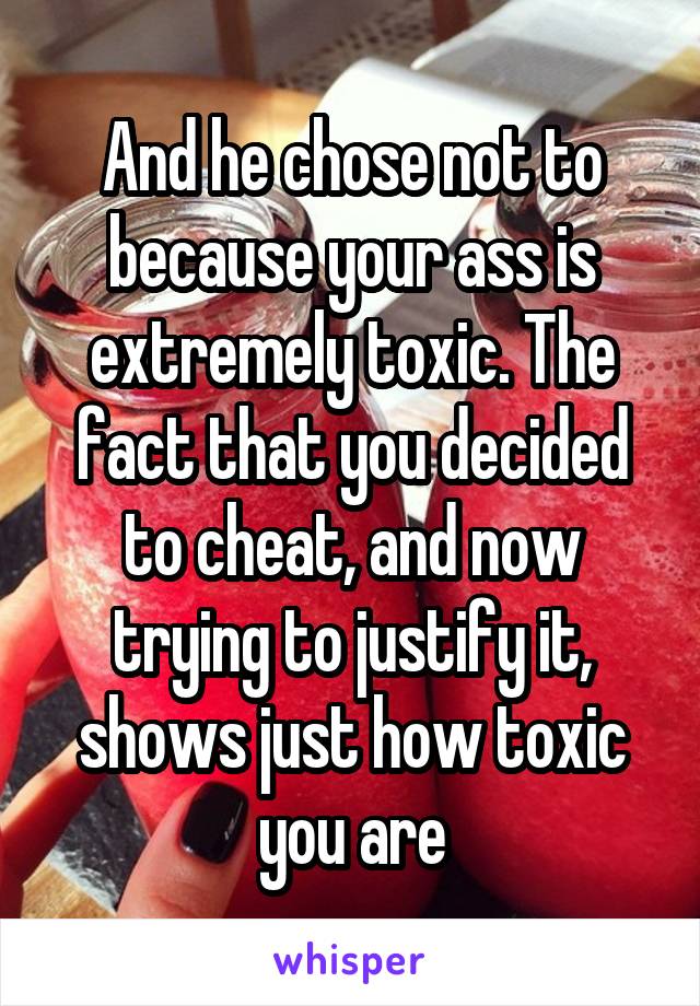 And he chose not to because your ass is extremely toxic. The fact that you decided to cheat, and now trying to justify it, shows just how toxic you are