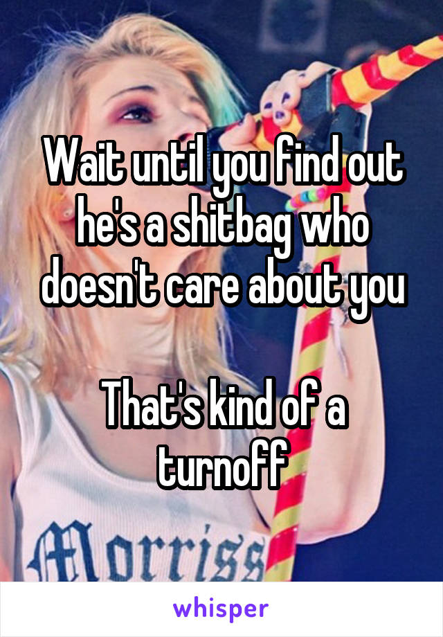 Wait until you find out he's a shitbag who doesn't care about you

That's kind of a turnoff