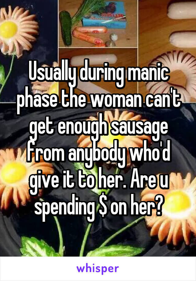 Usually during manic phase the woman can't get enough sausage from anybody who'd give it to her. Are u spending $ on her?