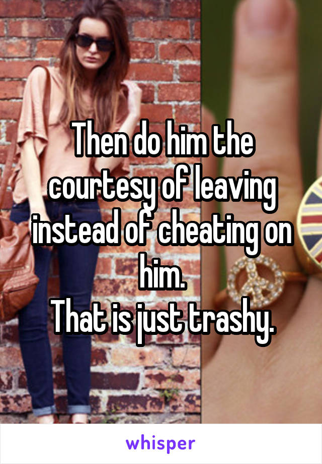 Then do him the courtesy of leaving instead of cheating on him.
That is just trashy.